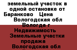 земельный участок в одной остановке от Баранково › Цена ­ 180 000 - Вологодская обл., Вологда г. Недвижимость » Земельные участки продажа   . Вологодская обл.,Вологда г.